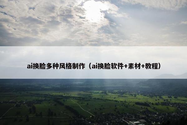 ai换脸多种风格制作（ai换脸软件+素材+教程）