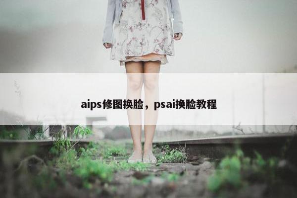 aips修图换脸，psai换脸教程