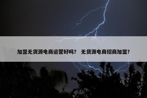 加盟无货源电商运营好吗? 无货源电商招商加盟?