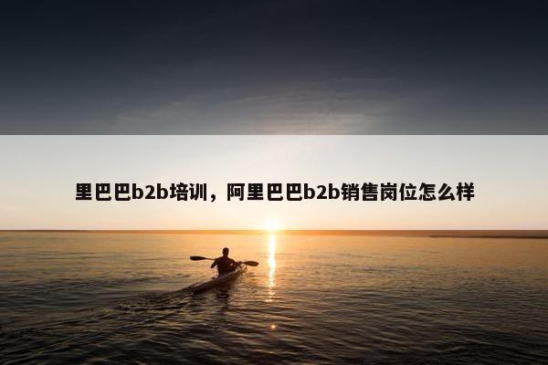 里巴巴b2b培训,阿里巴巴b2b销售岗位怎么样