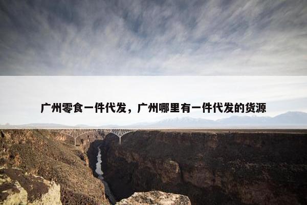 广州零食一件代发,广州哪里有一件代发的货源