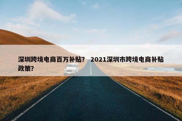 深圳跨境电商百万补贴? 2021深圳市跨境电商补贴政策? 深圳跨境电商百万补贴? 2021深圳市跨境电商补贴政策?
