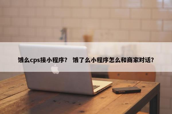 饿么cps接小程序? 饿了么小程序怎么和商家对话? 饿么cps接小程序? 饿了么小程序怎么和商家对话?