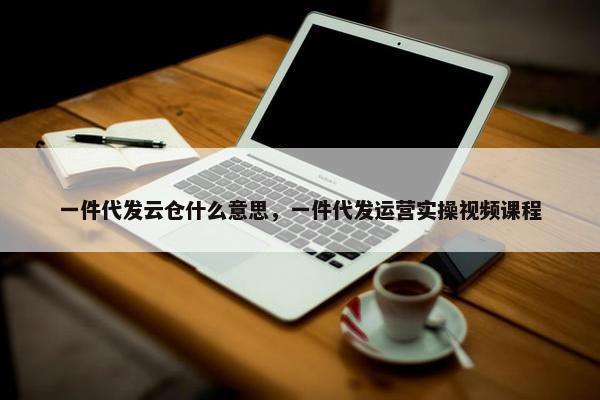一件代发云仓什么意思，一件代发运营实操视频课程