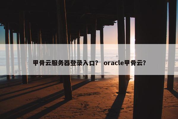 甲骨云服务器登录入口? oracle甲骨云?