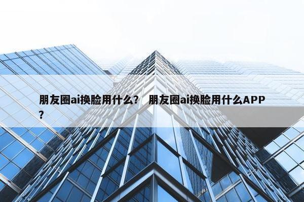 朋友圈ai换脸用什么？ 朋友圈ai换脸用什么APP？