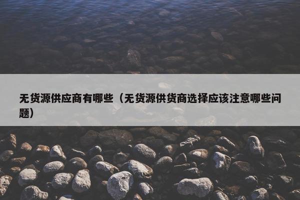 无货源供应商有哪些(无货源供货商选择应该注意哪些问题)