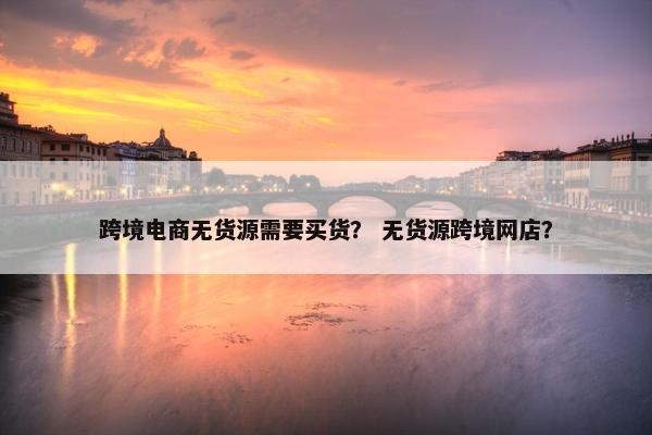 跨境电商无货源需要买货？ 无货源跨境网店？