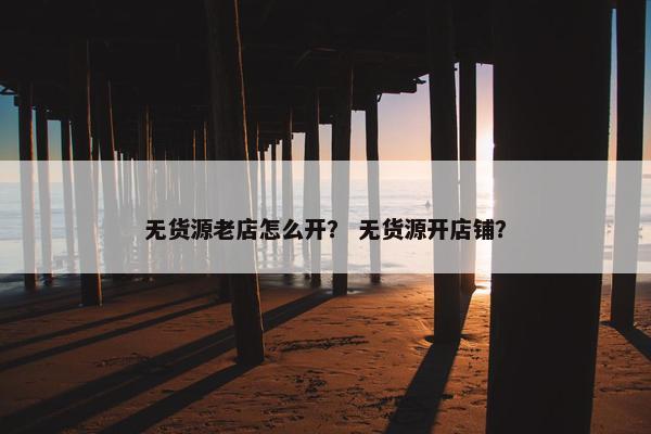 无货源老店怎么开? 无货源开店铺?