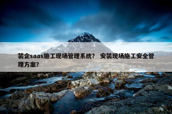 装企saas施工现场管理系统？ 安装现场施工安全管理方案？