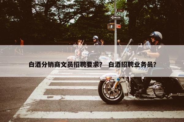 白酒分销商文员招聘要求? 白酒招聘业务员? 白酒分销商文员招聘要求? 白酒招聘业务员?