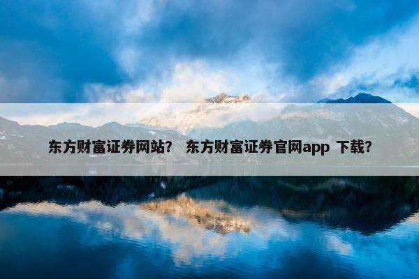 东方财富证券网站？ 东方财富证券官网app 下载？