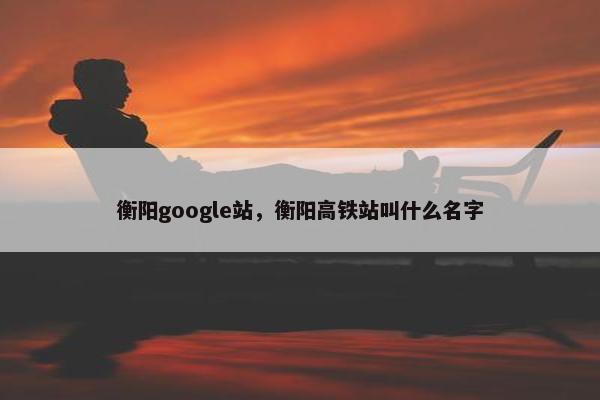 衡阳google站，衡阳高铁站叫什么名字