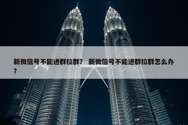 新微信号不能进群拉群? 新微信号不能进群拉群怎么办?