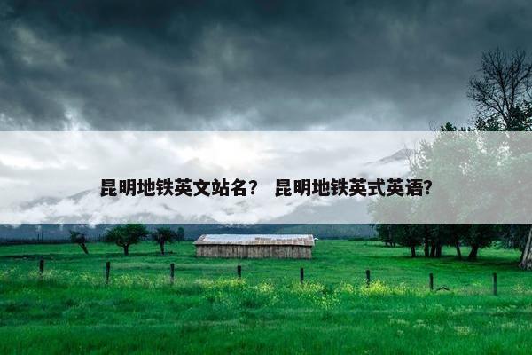 昆明地铁英文站名? 昆明地铁英式英语? 昆明地铁英文站名? 昆明地铁英式英语?