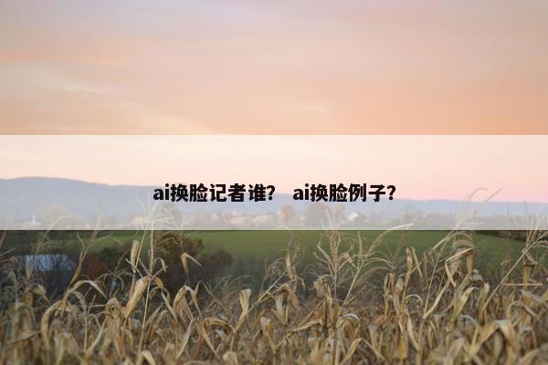 ai换脸记者谁? ai换脸例子?