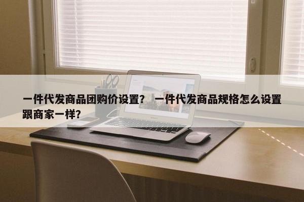 一件代发商品团购价设置？ 一件代发商品规格怎么设置跟商家一样？