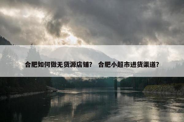 合肥如何做无货源店铺? 合肥小超市进货渠道? 合肥如何做无货源店铺? 合肥小超市进货渠道?