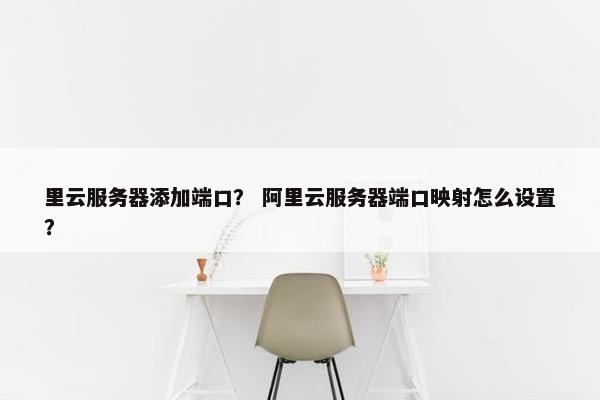 里云服务器添加端口? 阿里云服务器端口映射怎么设置?