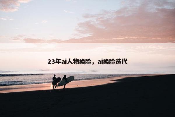 23年ai人物换脸，ai换脸迭代
