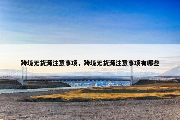 跨境无货源注意事项,跨境无货源注意事项有哪些