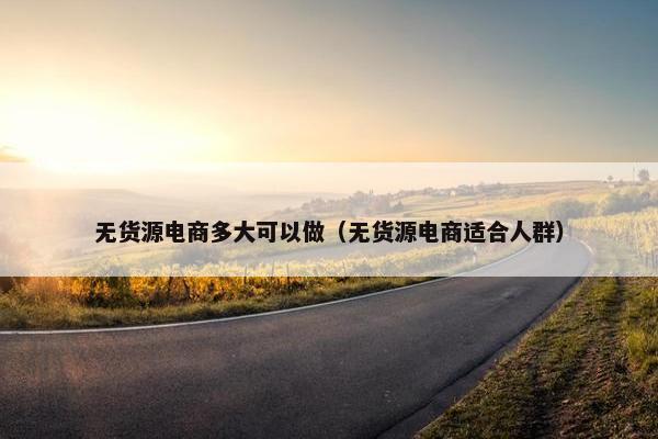 无货源电商多大可以做(无货源电商适合人群)