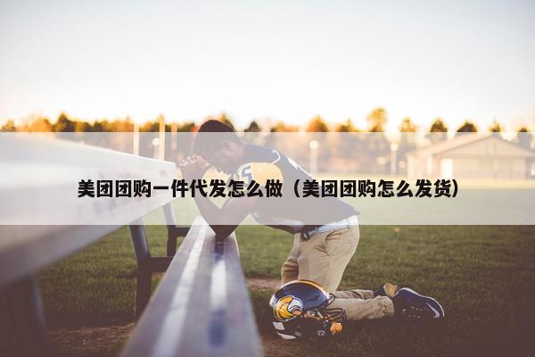 美团团购一件代发怎么做（美团团购怎么发货）