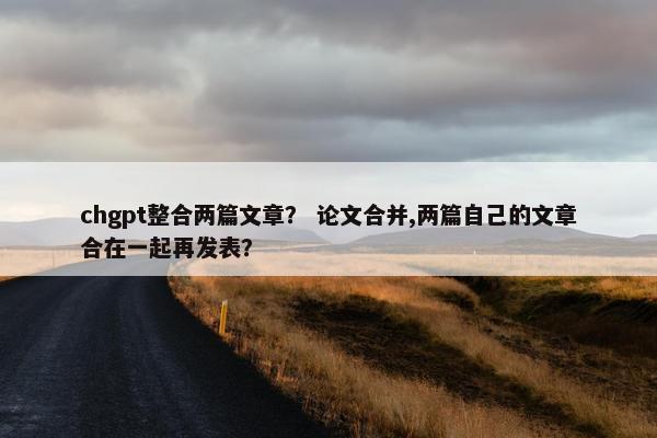 chgpt整合两篇文章？ 论文合并,两篇自己的文章合在一起再发表？