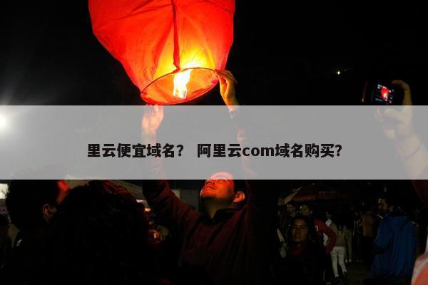 里云便宜域名？ 阿里云com域名购买？