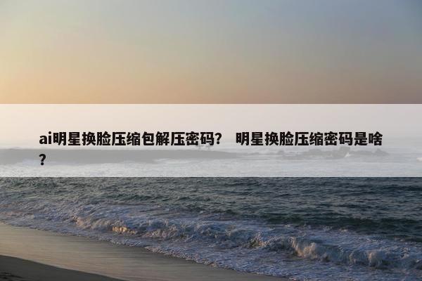 ai明星换脸压缩包解压密码？ 明星换脸压缩密码是啥？