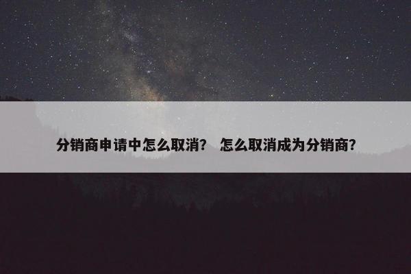 分销商申请中怎么取消？ 怎么取消成为分销商？