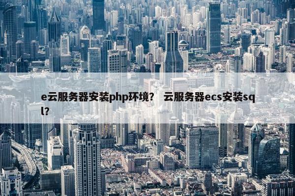 e云服务器安装php环境？ 云服务器ecs安装sql？