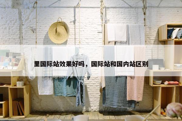 里国际站效果好吗,国际站和国内站区别 里国际站效果好吗,国际站和国内站区别