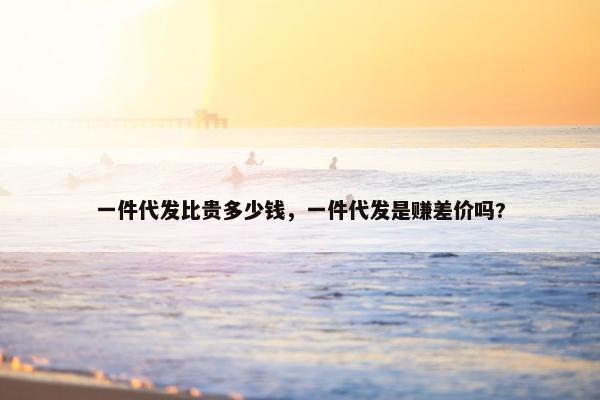 一件代发比贵多少钱，一件代发是赚差价吗?