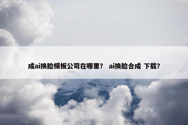 成ai换脸模板公司在哪里? ai换脸合成 下载? 成ai换脸模板公司在哪里? ai换脸合成 下载?