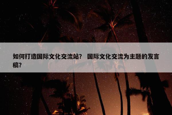 如何打造国际文化交流站? 国际文化交流为主题的发言稿? 如何打造国际文化交流站? 国际文化交流为主题的发言稿?