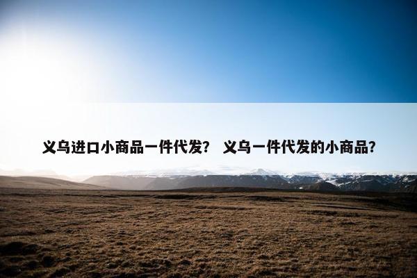 义乌进口小商品一件代发？ 义乌一件代发的小商品？
