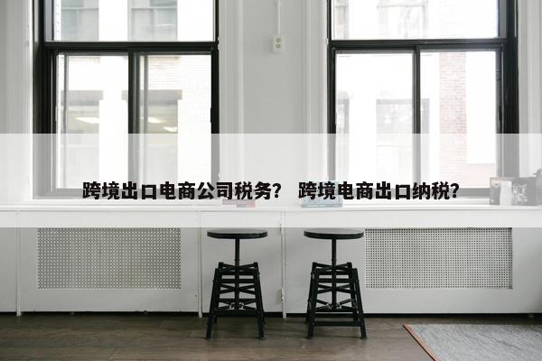 跨境出口电商公司税务？ 跨境电商出口纳税？