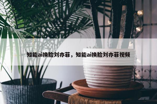 知能ai换脸刘亦菲，知能ai换脸刘亦菲视频