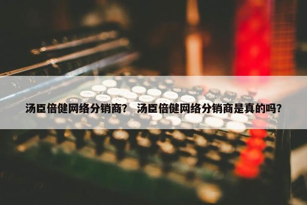 汤臣倍健网络分销商？ 汤臣倍健网络分销商是真的吗？