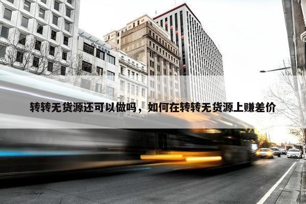 转转无货源还可以做吗，如何在转转无货源上赚差价