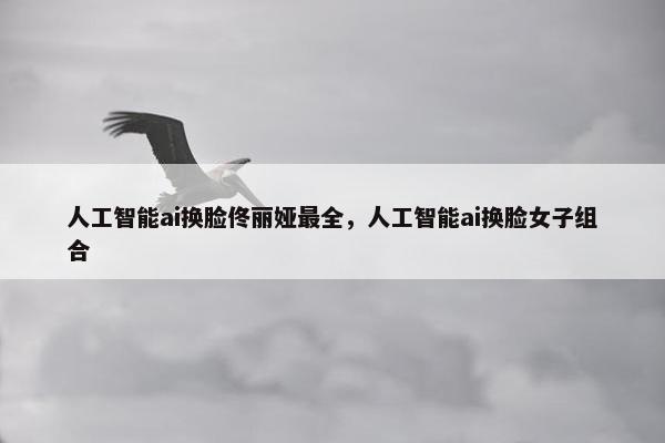 人工智能ai换脸佟丽娅最全,人工智能ai换脸女子组合