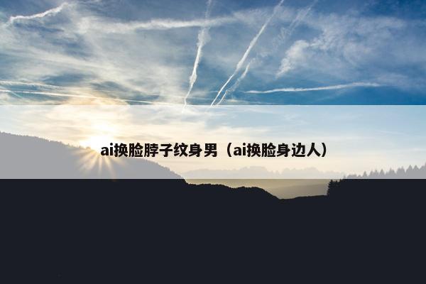 ai换脸脖子纹身男（ai换脸身边人）