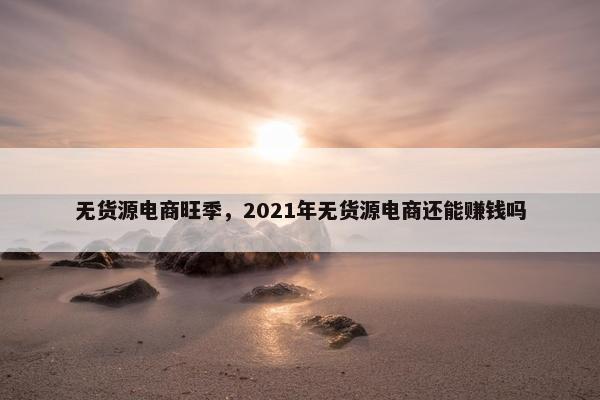 无货源电商旺季,2021年无货源电商还能赚钱吗 无货源电商旺季,2021年无货源电商还能赚钱吗