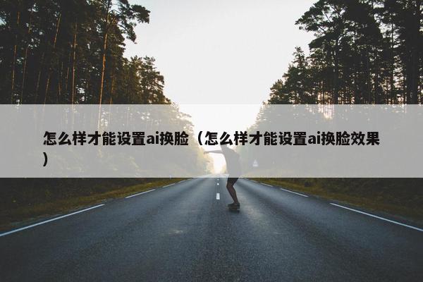 怎么样才能设置ai换脸（怎么样才能设置ai换脸效果）