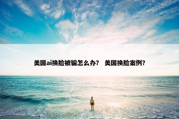 美国ai换脸被骗怎么办？ 美国换脸案例？