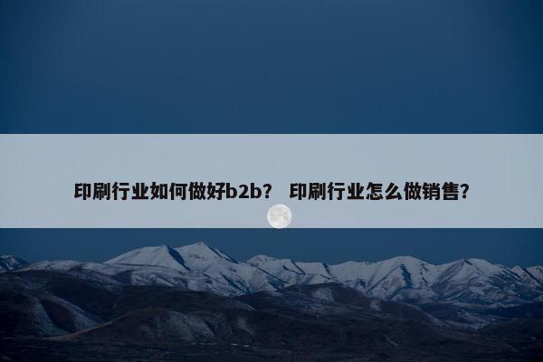 印刷行业如何做好b2b? 印刷行业怎么做销售?