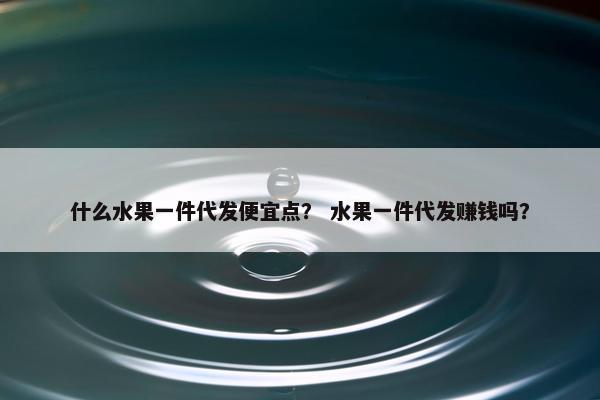 什么水果一件代发便宜点? 水果一件代发赚钱吗?