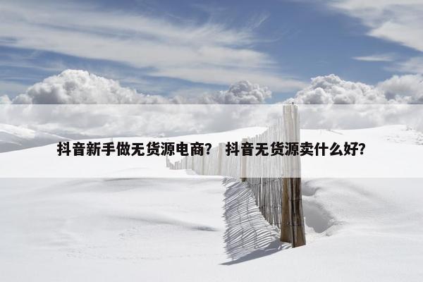 抖音新手做无货源电商？ 抖音无货源卖什么好？