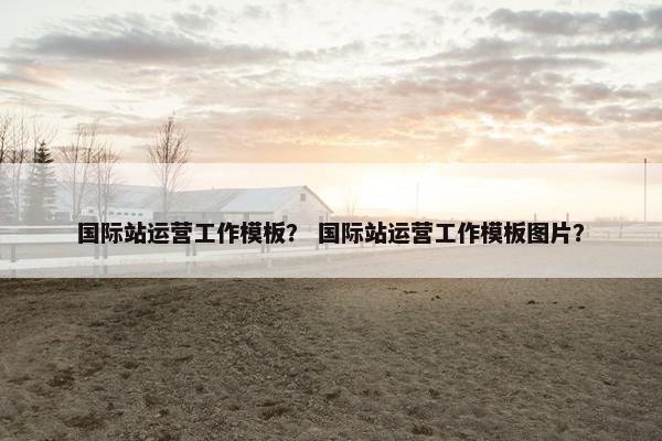 国际站运营工作模板？ 国际站运营工作模板图片？